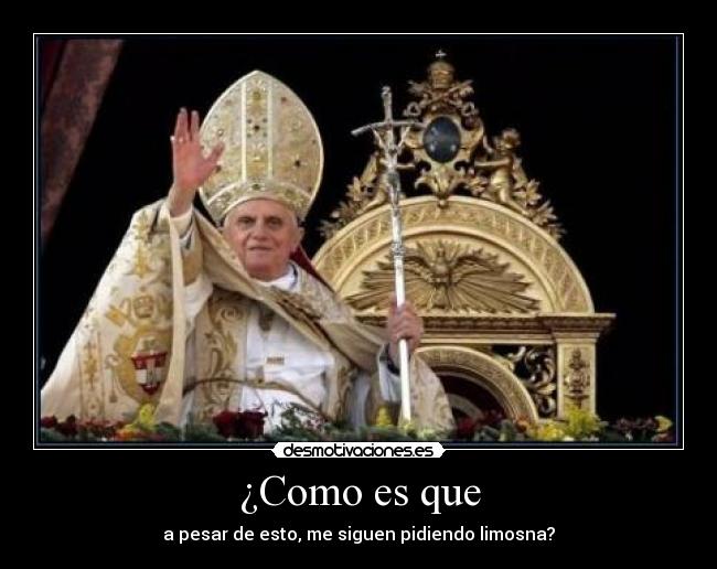 ¿Como es que - a pesar de esto, me siguen pidiendo limosna?