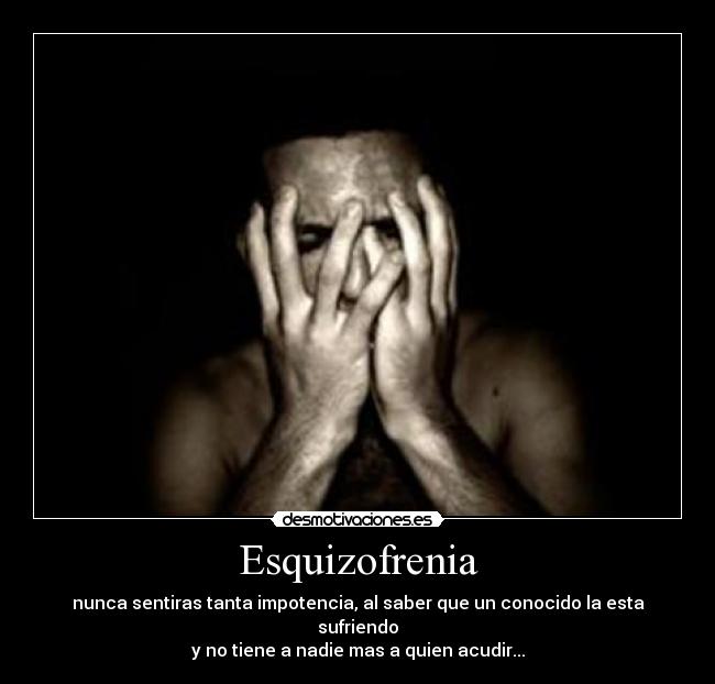 Esquizofrenia - nunca sentiras tanta impotencia, al saber que un conocido la esta sufriendo
y no tiene a nadie mas a quien acudir...