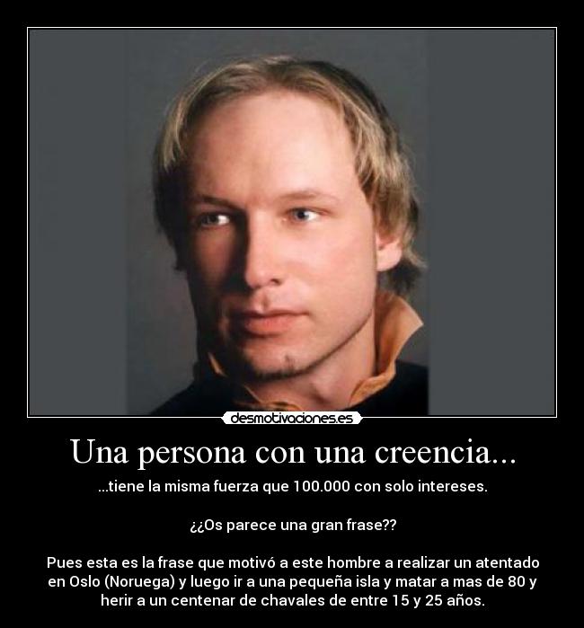 Una persona con una creencia... - ...tiene la misma fuerza que 100.000 con solo intereses.
¿¿Os parece una gran frase??
Pues esta es la frase que motivó a este hombre a realizar un atentado
en Oslo (Noruega) y luego ir a una pequeña isla y matar a mas de 80 y
herir a un centenar de chavales de entre 15 y 25 años.