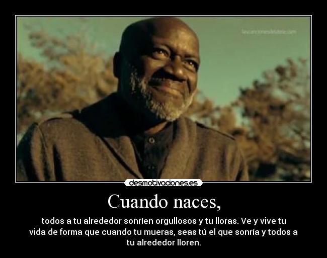 Cuando naces, - todos a tu alrededor sonríen orgullosos y tu lloras. Ve y vive tu
vida de forma que cuando tu mueras, seas tú el que sonría y todos a
tu alrededor lloren.