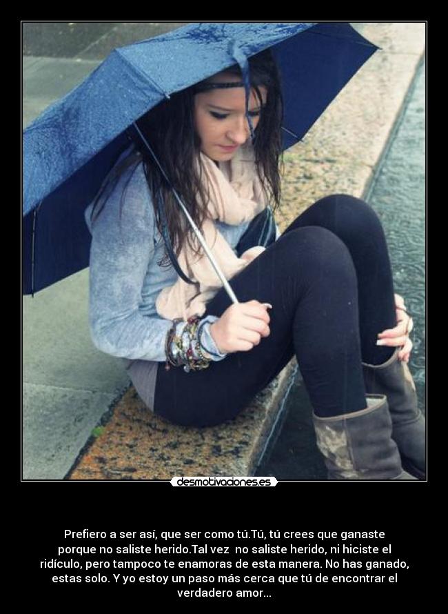 - Prefiero a ser así, que ser como tú.Tú, tú crees que ganaste
porque no saliste herido.Tal vez no saliste herido, ni hiciste el
ridículo, pero tampoco te enamoras de esta manera. No has ganado,
estas solo. Y yo estoy un paso más cerca que tú de encontrar el
verdadero amor...
