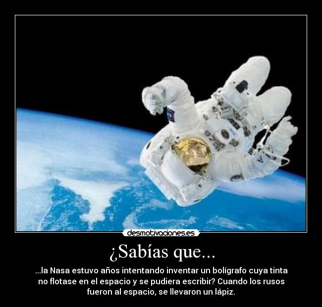 ¿Sabías que... - ...la Nasa estuvo años intentando inventar un bolígrafo cuya tinta
no flotase en el espacio y se pudiera escribir? Cuando los rusos
fueron al espacio, se llevaron un lápiz.