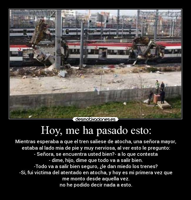 Hoy, me ha pasado esto: - Mientras esperaba a que el tren saliese de atocha, una señora mayor,
estaba al lado mia de pie y muy nerviosa, al ver esto le pregunto:
- Señora, se encuentra usted bien?- a lo que contesta
- dime, hijo, dime que todo va a salir bien.
-Todo va a salir bien seguro, ¿le dan miedo los trenes?
-Si, fui victima del atentado en atocha, y hoy es mi primera vez que
me monto desde aquella vez.
no he podido decir nada a esto.
