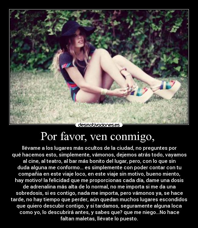 Por favor, ven conmigo,  - llévame a los lugares más ocultos de la ciudad, no preguntes por
qué hacemos esto, simplemente, vámonos, dejemos atrás todo, vayamos
al cine, al teatro, al bar más bonito del lugar, pero, con lo que sin
duda alguna me conformo... es simplemente con poder contar con tu
compañia en este viaje loco, en este viaje sin motivo, bueno miento,
hay motivo! la felicidad que me proporcionas cada día, dame una dosis
de adrenalina más alta de lo normal, no me importa si me da una
sobredosis, si es contigo, nada me importa, pero vámonos ya, se hace
tarde, no hay tiempo que perder, aún quedan muchos lugares escondidos
que quiero descubir contigo, y si tardamos, seguramente alguna loca
como yo, lo descubrirá antes, y sabes que? que me niego...No hace
faltan maletas, llévate lo puesto.