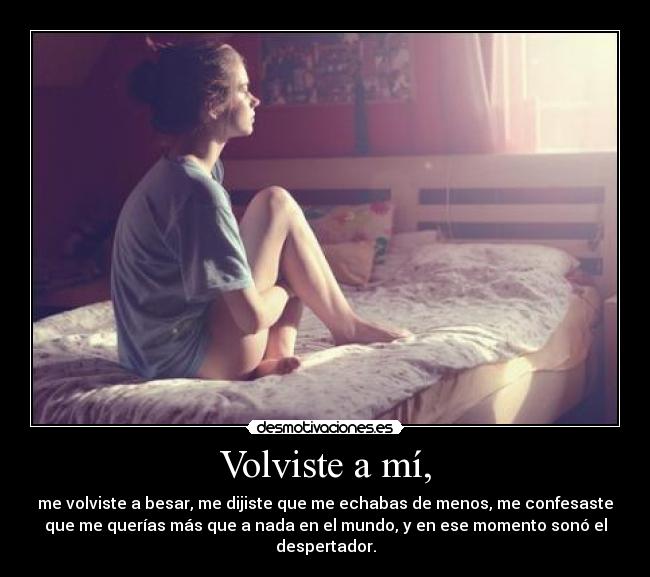 Volviste a mí, - me volviste a besar, me dijiste que me echabas de menos, me confesaste
que me querías más que a nada en el mundo, y en ese momento sonó el
despertador.