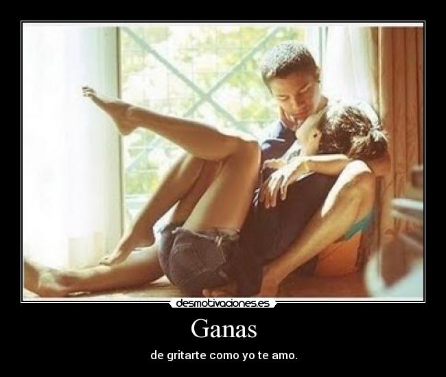 Ganas - de gritarte como yo te amo.
