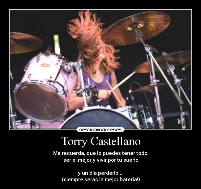 Torry Castellano - Me recuerda, que lo puedes tener todo,
ser el mejor y vivir por tu sueño
...
y un día perderlo... 
(siempre seras la mejor bateria!)