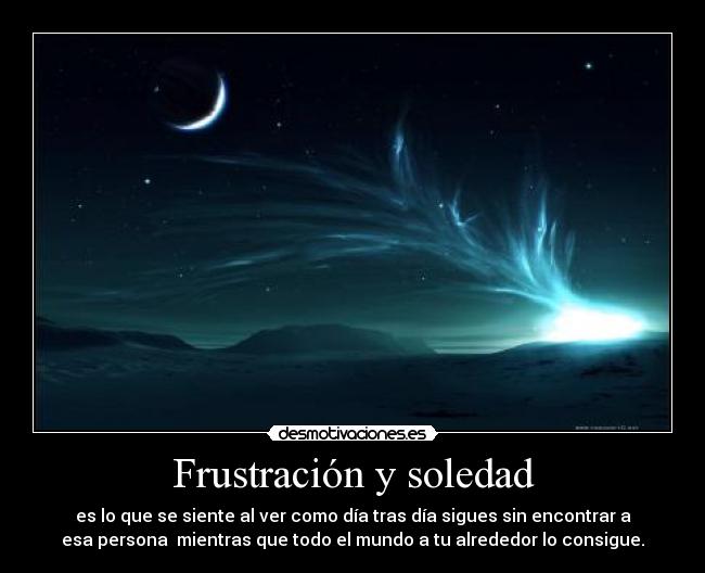 Frustración y soledad - es lo que se siente al ver como día tras día sigues sin encontrar a
esa persona  mientras que todo el mundo a tu alrededor lo consigue.