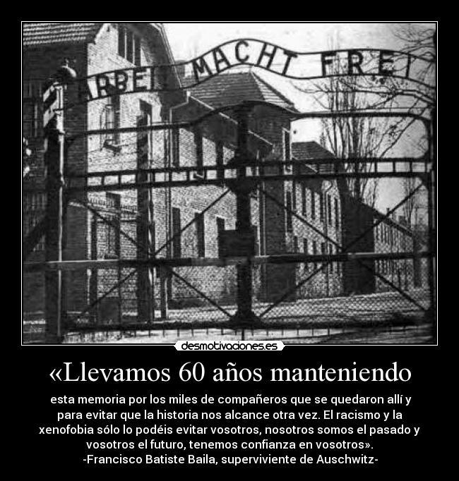 «Llevamos 60 años manteniendo - esta memoria por los miles de compañeros que se quedaron allí y
para evitar que la historia nos alcance otra vez. El racismo y la
xenofobia sólo lo podéis evitar vosotros, nosotros somos el pasado y
vosotros el futuro, tenemos confianza en vosotros».
-Francisco Batiste Baila, superviviente de Auschwitz-