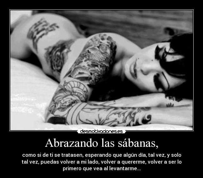 Abrazando las sábanas, - como si de ti se tratasen, esperando que algún día, tal vez, y solo
tal vez, puedas volver a mi lado, volver a quererme, volver a ser lo
primero que vea al levantarme...