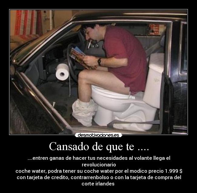 Cansado de que te .... - ....entren ganas de hacer tus necesidades al volante llega el revolucionario
coche water, podra tener su coche water por el modico precio 1.999 $
con tarjeta de credito, contrarrenbolso o con la tarjeta de compra del corte irlandes 