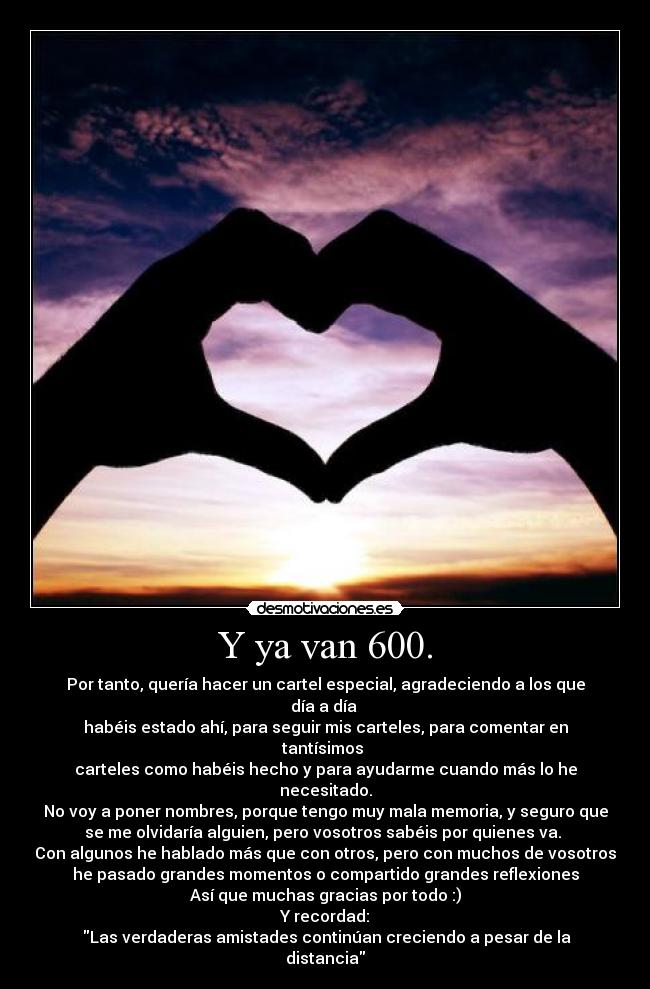 Y ya van 600. - Por tanto, quería hacer un cartel especial, agradeciendo a los que día a día 
habéis estado ahí, para seguir mis carteles, para comentar en tantísimos 
carteles como habéis hecho y para ayudarme cuando más lo he necesitado.
No voy a poner nombres, porque tengo muy mala memoria, y seguro que
se me olvidaría alguien, pero vosotros sabéis por quienes va. 
Con algunos he hablado más que con otros, pero con muchos de vosotros
he pasado grandes momentos o compartido grandes reflexiones
Así que muchas gracias por todo :)
Y recordad:
 Las verdaderas amistades continúan creciendo a pesar de la distancia