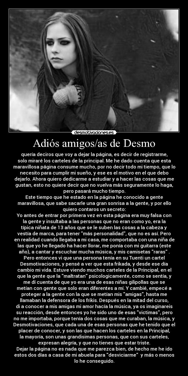 Adiós amigos/as de Desmo - quería deciros que voy a dejar la página, es decir de registrarme,
solo miraré los carteles de la principal. Me he dado cuenta que esta
maravillosa página consume mucho, por no decir todo mi tiempo, que lo
necesito para cumplir mi sueño, y ese es el motivo en el que debo
dejarlo. Ahora quiero dedicarme a estudiar y a hacer las cosas que me
gustan, esto no quiere decir que no vuelva más seguramente lo haga,
pero pasará mucho tiempo.
Este tiempo que he estado en la página he conocido a gente
maravillosa, que sabe sacarle una gran sonrisa a la gente, y por ello
quiero contaros un secreto:
Yo antes de entrar por primera vez en esta página era muy falsa con
la gente y insultaba a las personas que no eran como yo, era la
típica niñata de 13 años que se le suben las cosas a la cabeza y
vestía de marca, para tener más personalidad, que no es así. Pero
en realidad cuando llegaba a mi casa, me comportaba con una niña de
las que yo he llegado ha hacer llorar, me ponía con mi guitarra (este
año), a cantar y escuchar mucha música, y mis camisetas raras .
Pero entonces vi que una persona tenía en su Tuenti un cartel
Desmotivaciones, y pensé a ver que esta frikada, y desde ese día
cambio mi vida. Estuve viendo muchos carteles de la Principal, en el
que la gente que la maltratan psicologicamente, como se sentía, y
me dí cuenta de que yo era una de esas niñas gilipollas que se
metían con gente que solo eran diferentes a mí. Y cambié, empecé a
proteger a la gente con la que se metían mis amigas, hasta me
llamaban la defensora de los frikis. Después en la mitad del curso,
di a conocer a mis amigas mi amor hacía la música, ya os imaginareis
su reacción, desde entonces yo he sido uno de esas victimas, pero
no me importaba, porque tenía dos cosas que me curaban, la música, y
Desmotivaciones, que cada una de esas personas que he tenido que el
placer de conocer, y son las que hacen los carteles en la Principal,
la mayoría, son unas grandisimas personas, que con sus carteles,
expresan alegría, y que no tienes que estar triste.
Dejar la página no es nada que me parezca bien, de hecho me he ido
estos dos días a casa de mi abuela para desviciarme  y más o menos
lo he conseguido.
 