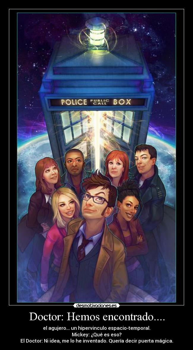 Doctor: Hemos encontrado.... - el agujero... un hipervinculo espacio-temporal.
Mickey: ¿Qué es eso?
El Doctor: Ni idea, me lo he inventado. Quería decir puerta mágica.