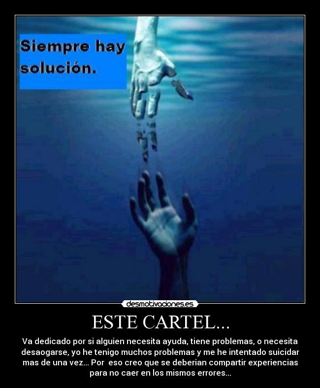 ESTE CARTEL... - Va dedicado por si alguien necesita ayuda, tiene problemas, o necesita
desaogarse, yo he tenigo muchos problemas y me he intentado suicidar
mas de una vez... Por  eso creo que se deberian compartir experiencias
para no caer en los mismos errores...