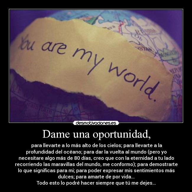 Dame una oportunidad, -  para llevarte a lo más alto de los cielos; para llevarte a la
profundidad del océano; para dar la vuelta al mundo (pero yo
necesitare algo más de 80 días, creo que con la eternidad a tu lado
recorriendo las maravillas del mundo, me conformo); para demostrarte
lo que significas para mi; para poder expresar mis sentimientos más
dulces; para amarte de por vida...
Todo esto lo podré hacer siempre que tú me dejes...