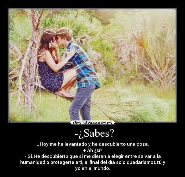 -¿Sabes? - .. Hoy me he levantado y he descubierto una cosa.
+ Ah ¿sí?
- Si. He descubierto que si me dieran a elegir entre salvar a la
humanidad o protegerte a ti, al final del día solo quedaríamos tú y
yo en el mundo.