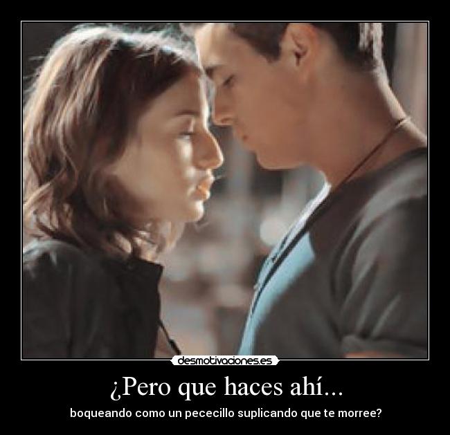 ¿Pero que haces ahí... - boqueando como un pececillo suplicando que te morree?