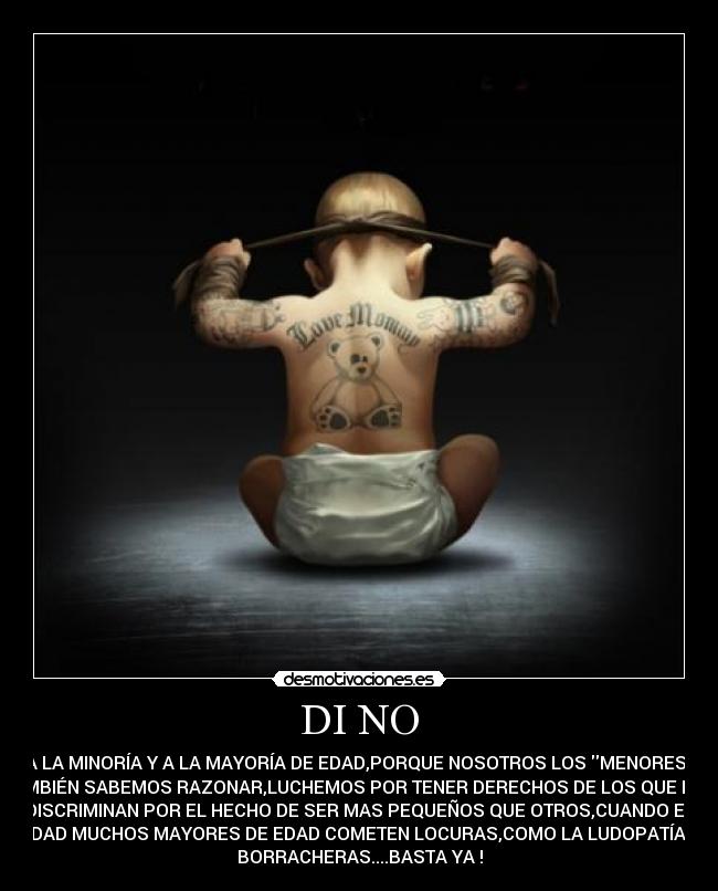 DI NO - A LA MINORÍA Y A LA MAYORÍA DE EDAD,PORQUE NOSOTROS LOS MENORES
TAMBIÉN SABEMOS RAZONAR,LUCHEMOS POR TENER DERECHOS DE LOS QUE NOS
DISCRIMINAN POR EL HECHO DE SER MAS PEQUEÑOS QUE OTROS,CUANDO EN
VERDAD MUCHOS MAYORES DE EDAD COMETEN LOCURAS,COMO LA LUDOPATÍA,LAS
BORRACHERAS....BASTA YA !