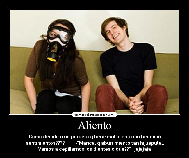 Aliento - Como decirle a un parcero q tiene mal aliento sin herir sus
sentimientos???? -Marica, q aburrimiento tan hijueputa..
Vamos a cepillarnos los dientes o que?? jajajaja