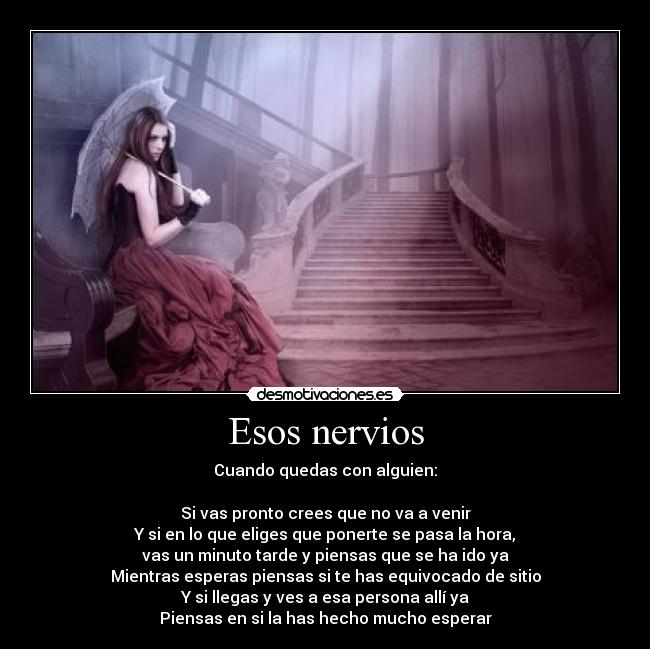 Esos nervios - Cuando quedas con alguien:

Si vas pronto crees que no va a venir
Y si en lo que eliges que ponerte se pasa la hora,
vas un minuto tarde y piensas que se ha ido ya
Mientras esperas piensas si te has equivocado de sitio
Y si llegas y ves a esa persona allí ya
Piensas en si la has hecho mucho esperar