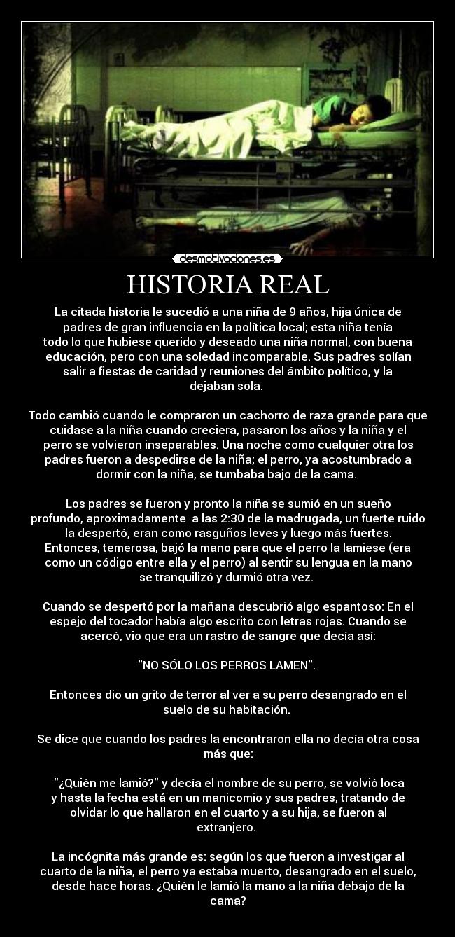 HISTORIA REAL - La citada historia le sucedió a una niña de 9 años, hija única de
padres de gran influencia en la política local; esta niña tenía
todo lo que hubiese querido y deseado una niña normal, con buena
educación, pero con una soledad incomparable. Sus padres solían
salir a fiestas de caridad y reuniones del ámbito político, y la
dejaban sola.
Todo cambió cuando le compraron un cachorro de raza grande para que
cuidase a la niña cuando creciera, pasaron los años y la niña y el
perro se volvieron inseparables. Una noche como cualquier otra los
padres fueron a despedirse de la niña; el perro, ya acostumbrado a
dormir con la niña, se tumbaba bajo de la cama.
Los padres se fueron y pronto la niña se sumió en un sueño
profundo, aproximadamente a las 2:30 de la madrugada, un fuerte ruido
la despertó, eran como rasguños leves y luego más fuertes.
Entonces, temerosa, bajó la mano para que el perro la lamiese (era
como un código entre ella y el perro) al sentir su lengua en la mano
se tranquilizó y durmió otra vez.
Cuando se despertó por la mañana descubrió algo espantoso: En el
espejo del tocador había algo escrito con letras rojas. Cuando se
acercó, vio que era un rastro de sangre que decía así:
NO SÓLO LOS PERROS LAMEN.
Entonces dio un grito de terror al ver a su perro desangrado en el
suelo de su habitación.
Se dice que cuando los padres la encontraron ella no decía otra cosa
más que:
¿Quién me lamió? y decía el nombre de su perro, se volvió loca
y hasta la fecha está en un manicomio y sus padres, tratando de
olvidar lo que hallaron en el cuarto y a su hija, se fueron al
extranjero.
La incógnita más grande es: según los que fueron a investigar al
cuarto de la niña, el perro ya estaba muerto, desangrado en el suelo,
desde hace horas. ¿Quién le lamió la mano a la niña debajo de la
cama?