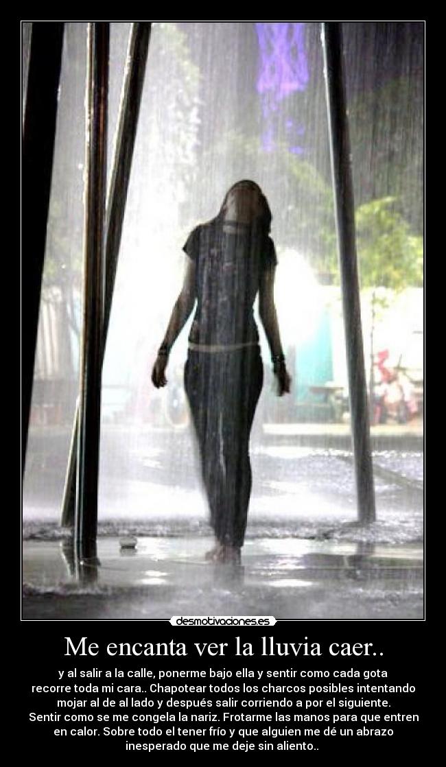 Me encanta ver la lluvia caer.. - y al salir a la calle, ponerme bajo ella y sentir como cada gota
recorre toda mi cara.. Chapotear todos los charcos posibles intentando
mojar al de al lado y después salir corriendo a por el siguiente.
Sentir como se me congela la nariz. Frotarme las manos para que entren
en calor. Sobre todo el tener frío y que alguien me dé un abrazo
inesperado que me deje sin aliento.. 