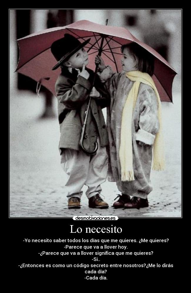 Lo necesito - -Yo necesito saber todos los días que me quieres. ¿Me quieres?
-Parece que va a llover hoy.
-¿Parece que va a llover significa que me quieres?
-Si..
-¿Entonces es como un código secreto entre nosotros?¿Me lo dirás cada día?
-Cada día.
