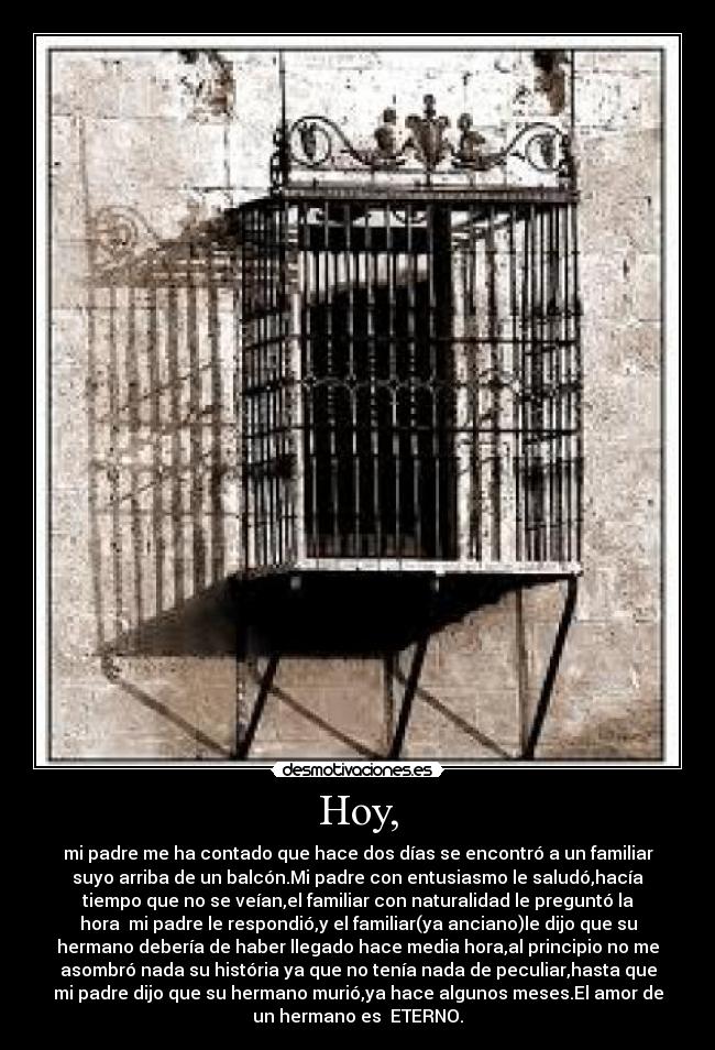 Hoy, - mi padre me ha contado que hace dos días se encontró a un familiar
suyo arriba de un balcón.Mi padre con entusiasmo le saludó,hacía
tiempo que no se veían,el familiar con naturalidad le preguntó la
hora  mi padre le respondió,y el familiar(ya anciano)le dijo que su
hermano debería de haber llegado hace media hora,al principio no me
asombró nada su história ya que no tenía nada de peculiar,hasta que
mi padre dijo que su hermano murió,ya hace algunos meses.El amor de
un hermano es  ETERNO.