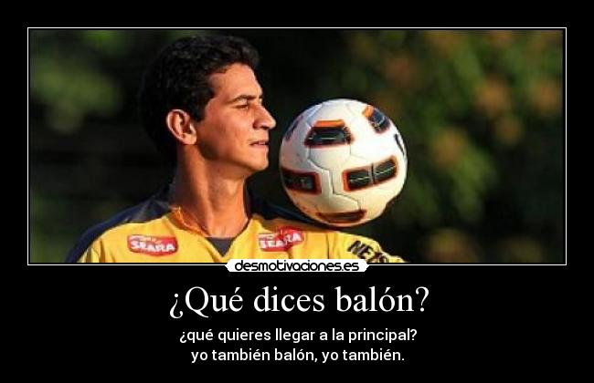 ¿Qué dices balón? - ¿qué quieres llegar a la principal?
yo también balón, yo también.
