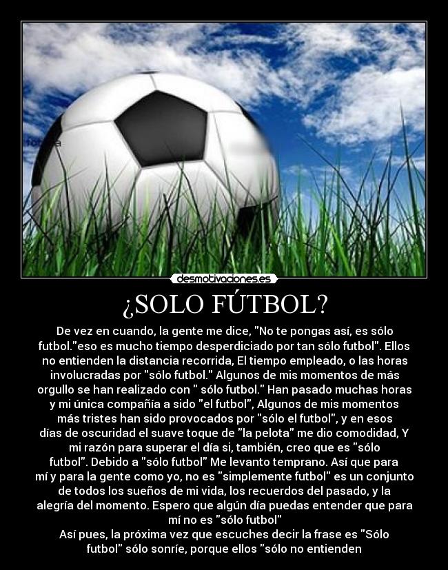 ¿SOLO FÚTBOL? - De vez en cuando, la gente me dice, No te pongas así, es sólo
futbol.eso es mucho tiempo desperdiciado por tan sólo futbol. Ellos
no entienden la distancia recorrida, El tiempo empleado, o las horas
involucradas por sólo futbol. Algunos de mis momentos de más
orgullo se han realizado con  sólo futbol. Han pasado muchas horas
y mi única compañía a sido el futbol, Algunos de mis momentos
más tristes han sido provocados por sólo el futbol, y en esos
días de oscuridad el suave toque de la pelota me dio comodidad, Y
mi razón para superar el día si, también, creo que es sólo
futbol. Debido a sólo futbol Me levanto temprano. Así que para
mí y para la gente como yo, no es simplemente futbol es un conjunto
de todos los sueños de mi vida, los recuerdos del pasado, y la
alegría del momento. Espero que algún día puedas entender que para
mí no es sólo futbol
Así pues, la próxima vez que escuches decir la frase es Sólo
futbol sólo sonríe, porque ellos sólo no entienden