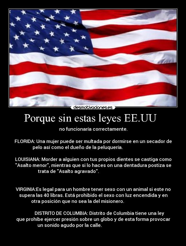 Porque sin estas leyes EE.UU   - no funcionaría correctamente.

FLORIDA: Una mujer puede ser multada por dormirse en un secador de
pelo así como el dueño de la peluquería.                           
                                                     
LOUISIANA: Morder a alguien con tus propios dientes se castiga como
Asalto menor, mientras que si lo haces on una dentadura postiza se
trata de Asalto agravado.                                           
                                                                      

VIRGINIA:Es legal para un hombre tener sexo con un animal si este no
supera las 40 libras. Está prohibido el sexo con luz encendida y en
otra posición que no sea la del misionero.                           
                                                                      
           DISTRITO DE COLUMBIA: Distrito de Columbia tiene una ley
que prohíbe ejercer presión sobre un globo y de esta forma provocar
un sonido agudo por la calle.                                         
                                                                      
        