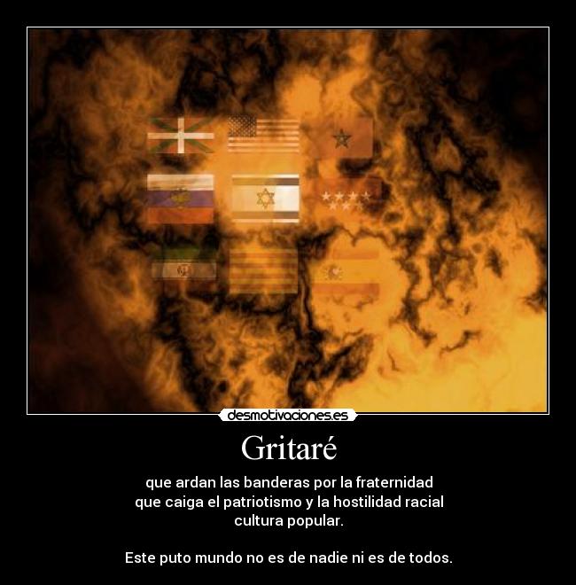 Gritaré - que ardan las banderas por la fraternidad
que caiga el patriotismo y la hostilidad racial
cultura popular.
Este puto mundo no es de nadie ni es de todos.