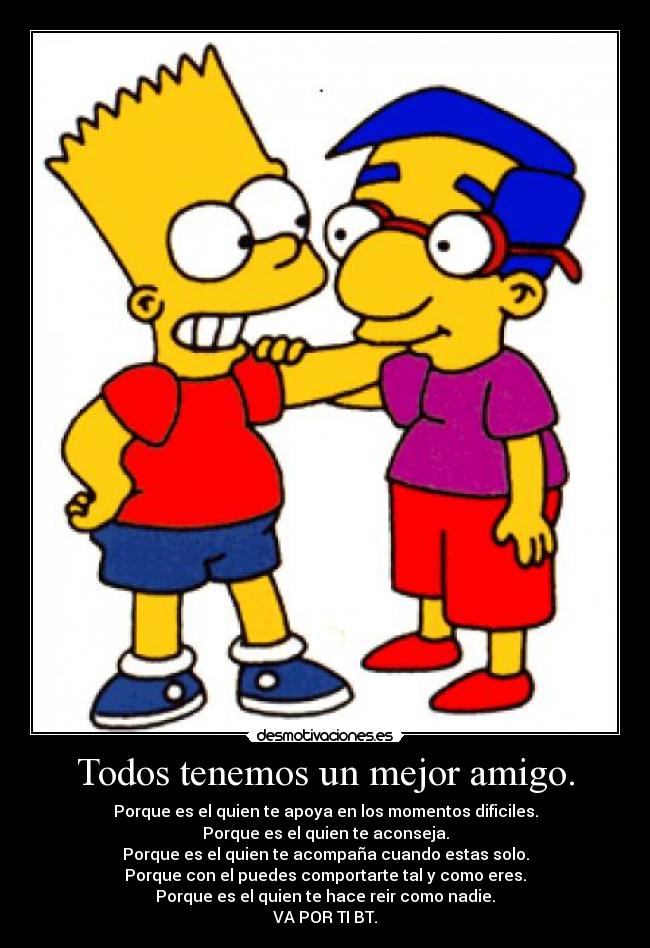 Todos tenemos un mejor amigo. - Porque es el quien te apoya en los momentos dificiles.
Porque es el quien te aconseja.
Porque es el quien te acompaña cuando estas solo.
Porque con el puedes comportarte tal y como eres.
Porque es el quien te hace reir como nadie.
VA POR TI BT.