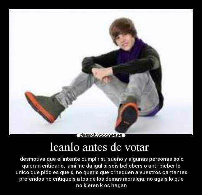 leanlo antes de votar  -  desmotiva que el intente cumplir su sueño y algunas personas solo
quieran criticarlo,  ami me da igal si sois beliebers o anti-bieber lo
unico que pido es que si no queris que critequen a vuestros cantantes
preferidos no critiqueis a los de los demas moraleja: no agais lo que
no kieren k os hagan