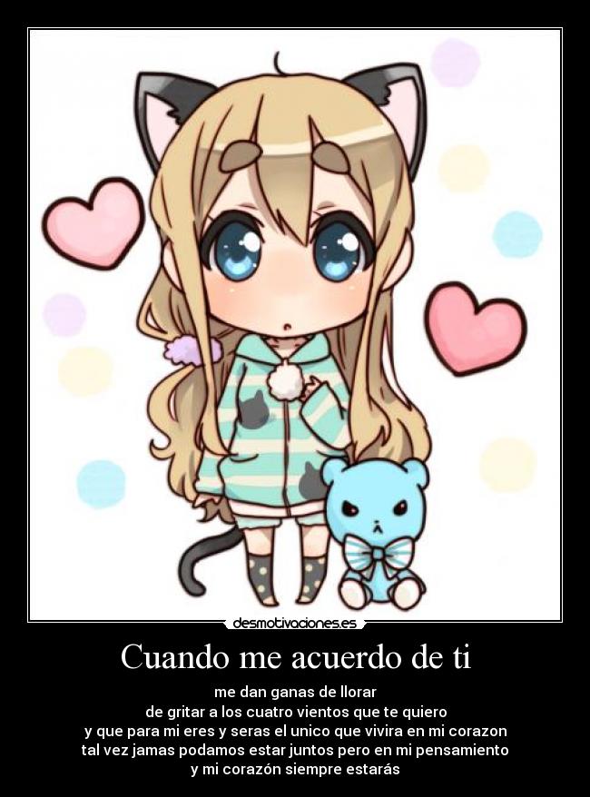 Cuando me acuerdo de ti - me dan ganas de llorar
de gritar a los cuatro vientos que te quiero
y que para mi eres y seras el unico que vivira en mi corazon
tal vez jamas podamos estar juntos pero en mi pensamiento
y mi corazón siempre estarás