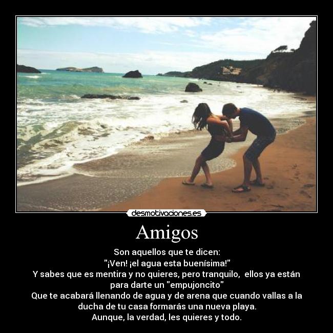 Amigos - Son aquellos que te dicen:
¡Ven! ¡el agua esta buenísima!
Y sabes que es mentira y no quieres, pero tranquilo,  ellos ya están
para darte un empujoncito
Que te acabará llenando de agua y de arena que cuando vallas a la
ducha de tu casa formarás una nueva playa.
Aunque, la verdad, les quieres y todo.