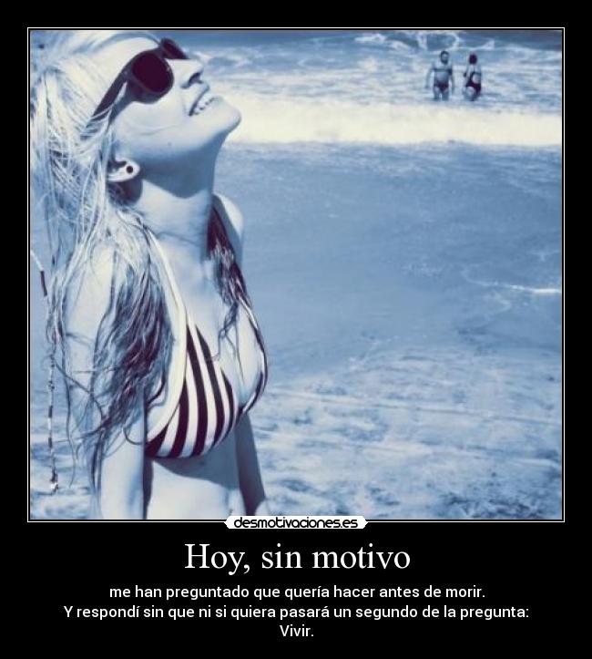 Hoy, sin motivo - me han preguntado que quería hacer antes de morir.
Y respondí sin que ni si quiera pasará un segundo de la pregunta:
Vivir.