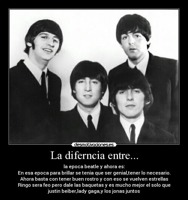 La diferncia entre... - la epoca beatle y ahora es:
En esa epoca para brillar se tenia que ser genial,tener lo necesario.
Ahora basta con tener buen rostro y con eso se vuelven estrellas
Ringo sera feo pero dale las baquetas y es mucho mejor el solo que
justin beiber,lady gaga,y los jonas juntos