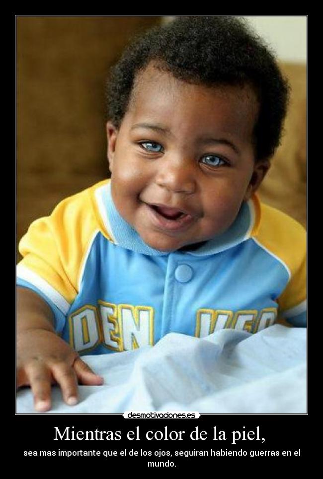 Mientras el color de la piel,  - sea mas importante que el de los ojos, seguiran habiendo guerras en el mundo.