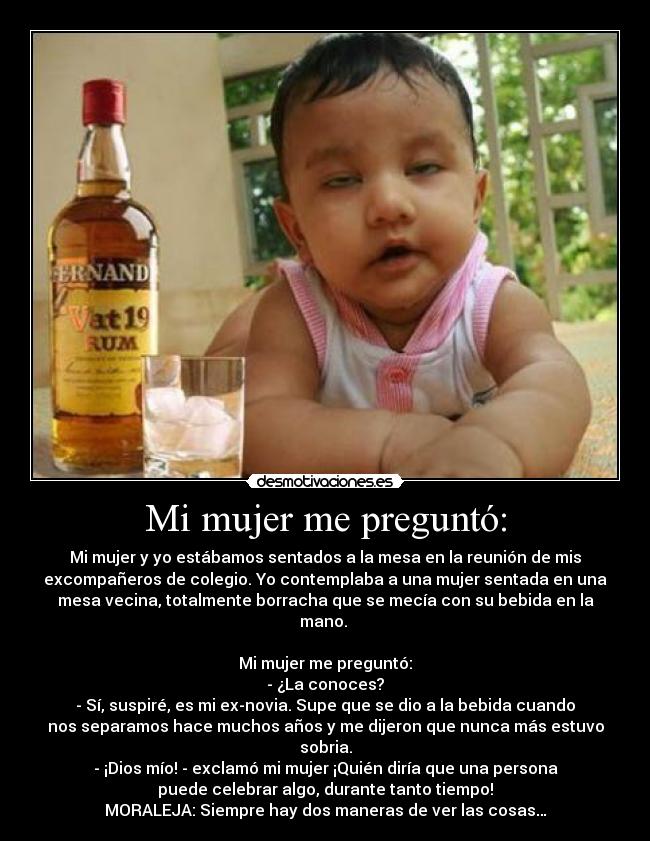 Mi mujer me preguntó: - Mi mujer y yo estábamos sentados a la mesa en la reunión de mis
excompañeros de colegio. Yo contemplaba a una mujer sentada en una
mesa vecina, totalmente borracha que se mecía con su bebida en la
mano.
Mi mujer me preguntó:
- ¿La conoces?
- Sí, suspiré, es mi ex-novia. Supe que se dio a la bebida cuando
nos separamos hace muchos años y me dijeron que nunca más estuvo
sobria.
- ¡Dios mío! - exclamó mi mujer ¡Quién diría que una persona
puede celebrar algo, durante tanto tiempo!
MORALEJA: Siempre hay dos maneras de ver las cosas…