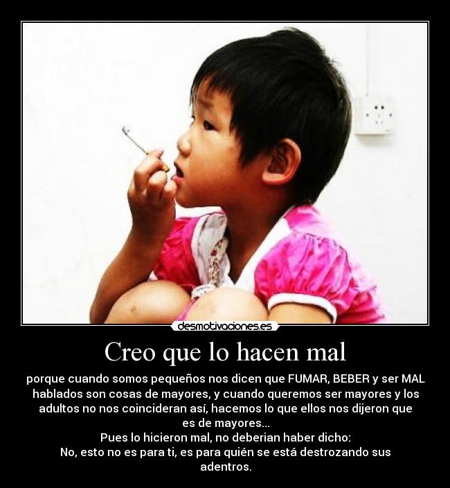 Creo que lo hacen mal - porque cuando somos pequeños nos dicen que FUMAR, BEBER y ser MAL
hablados son cosas de mayores, y cuando queremos ser mayores y los
adultos no nos coincideran así, hacemos lo que ellos nos dijeron que
es de mayores...
Pues lo hicieron mal, no deberian haber dicho:
No, esto no es para ti, es para quién se está destrozando sus
adentros.