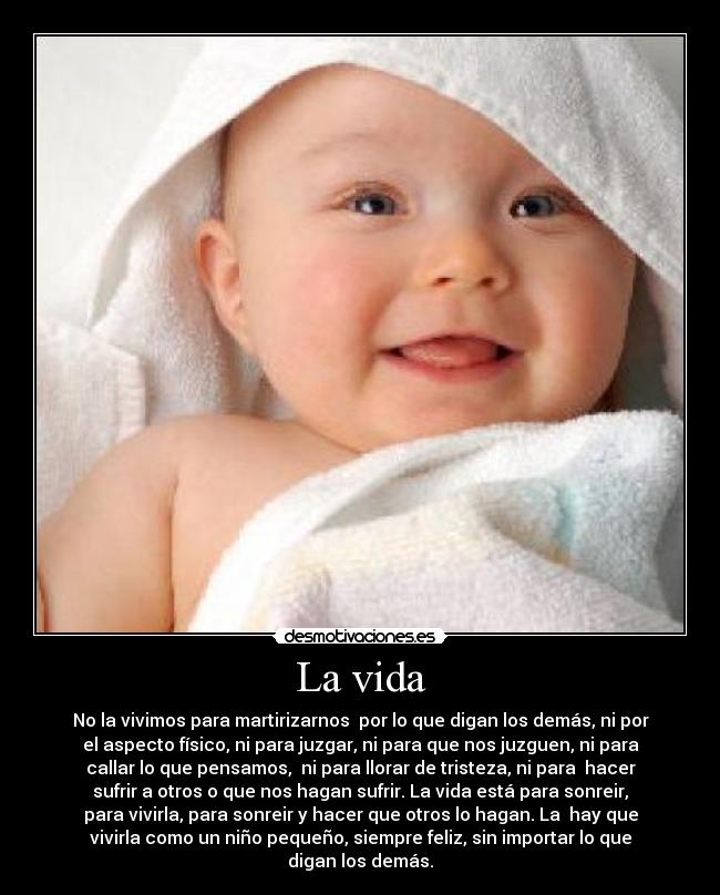 La vida - No la vivimos para martirizarnos  por lo que digan los demás, ni por
el aspecto físico, ni para juzgar, ni para que nos juzguen, ni para
callar lo que pensamos,  ni para llorar de tristeza, ni para  hacer
sufrir a otros o que nos hagan sufrir. La vida está para sonreir,
para vivirla, para sonreir y hacer que otros lo hagan. La  hay que
vivirla como un niño pequeño, siempre feliz, sin importar lo que
digan los demás.