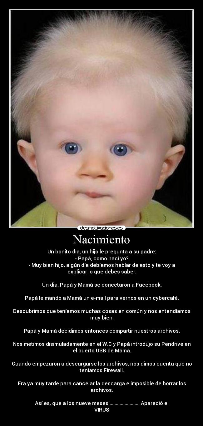 Nacimiento - Un bonito día, un hijo le pregunta a su padre:
- Papá, como nací yo?
- Muy bien hijo, algún día debíamos hablar de esto y te voy a
explicar lo que debes saber:
Un dia, Papá y Mamá se conectaron a Facebook.
Papá le mando a Mamá un e-mail para vernos en un cybercafé.
Descubrimos que teníamos muchas cosas en común y nos entendíamos
muy bien.
Papá y Mamá decidimos entonces compartir nuestros archivos.
Nos metimos disimuladamente en el W.C y Papá introdujo su Pendrive en
el puerto USB de Mamá.
Cuando empezaron a descargarse los archivos, nos dimos cuenta que no
teníamos Firewall.
Era ya muy tarde para cancelar la descarga e imposible de borrar los
archivos.
Así es, que a los nueve meses......................... Apareció el
VIRUS