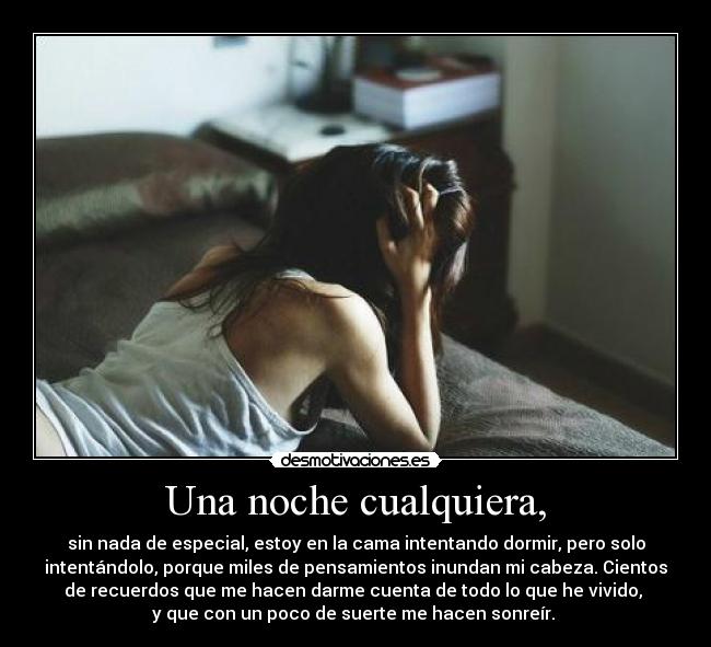 Una noche cualquiera, - sin nada de especial, estoy en la cama intentando dormir, pero solo
intentándolo, porque miles de pensamientos inundan mi cabeza. Cientos
de recuerdos que me hacen darme cuenta de todo lo que he vivido, 
y que con un poco de suerte me hacen sonreír. 