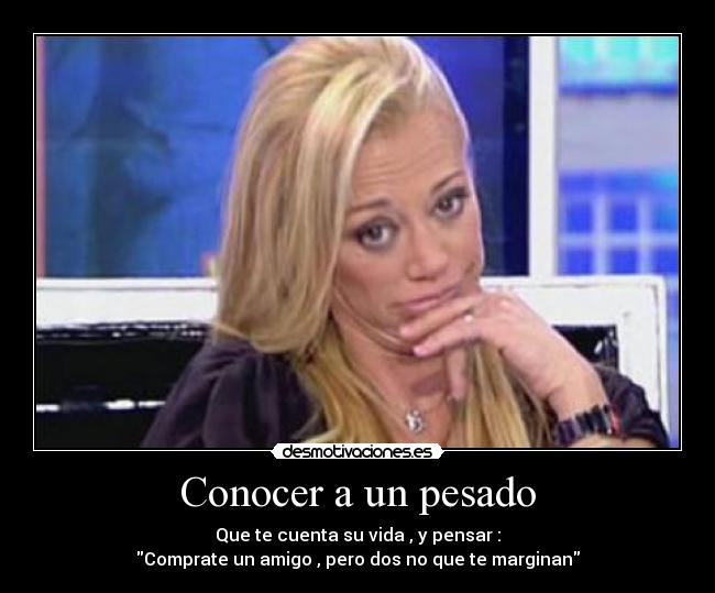 Conocer a un pesado - Que te cuenta su vida , y pensar :
Comprate un amigo , pero dos no que te marginan