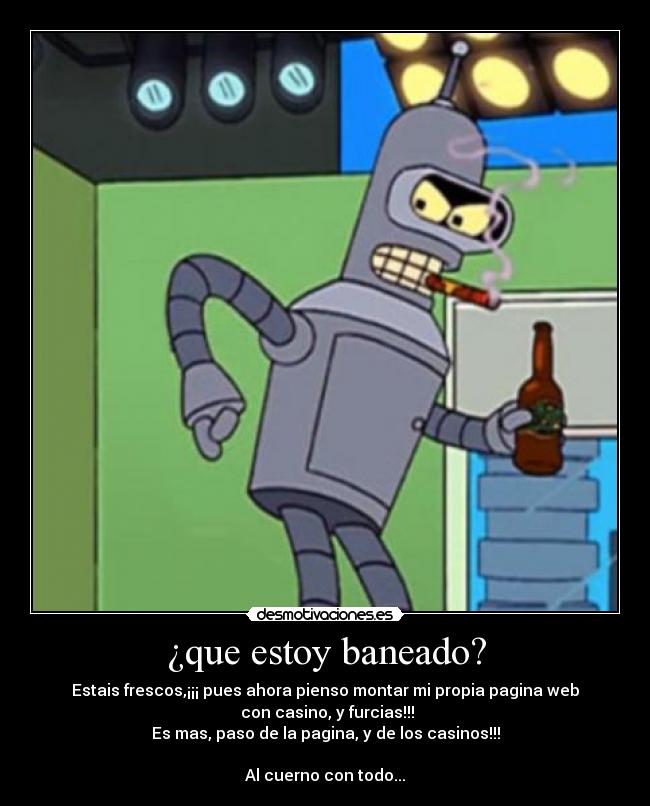 ¿que estoy baneado? - Estais frescos,¡¡¡ pues ahora pienso montar mi propia pagina web
 con casino, y furcias!!!
Es mas, paso de la pagina, y de los casinos!!!

Al cuerno con todo...