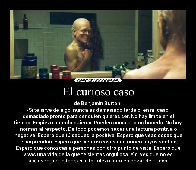 El curioso caso - de Benjamin Button: 
-Si te sirve de algo, nunca es demasiado tarde o, en mi caso,
demasiado pronto para ser quien quieres ser. No hay límite en el
tiempo. Empieza cuando quieras. Puedes cambiar o no hacerlo. No hay
normas al respecto. De todo podemos sacar una lectura positiva o
negativa. Espero que tú saques la positiva. Espero que veas cosas que
te sorprendan. Espero que sientas cosas que nunca hayas sentido.
Espero que conozcas a personas con otro punto de vista. Espero que
vivas una vida de la que te sientas orgullosa. Y si ves que no es
así, espero que tengas la fortaleza para empezar de nuevo.