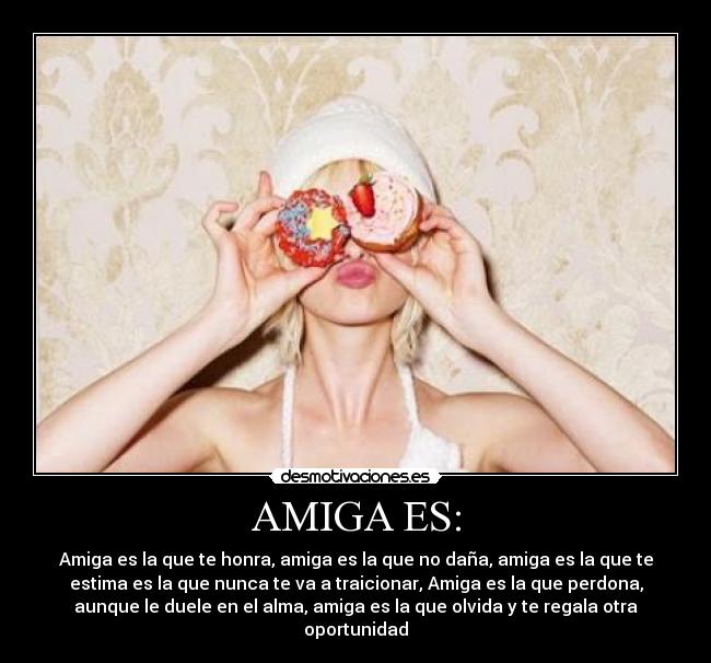 AMIGA ES: - Amiga es la que te honra, amiga es la que no daña, amiga es la que te
estima es la que nunca te va a traicionar, Amiga es la que perdona,
aunque le duele en el alma, amiga es la que olvida y te regala otra
oportunidad