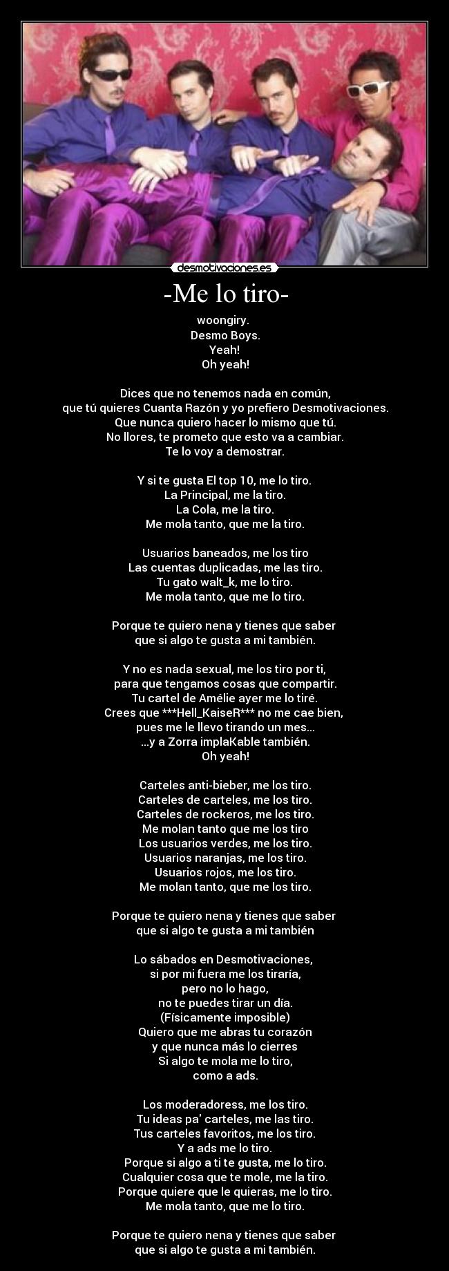 -Me lo tiro- - woongiry.
Desmo Boys.
Yeah!
Oh yeah!
Dices que no tenemos nada en común,
que tú quieres Cuanta Razón y yo prefiero Desmotivaciones.
Que nunca quiero hacer lo mismo que tú.
No llores, te prometo que esto va a cambiar.
Te lo voy a demostrar.
Y si te gusta El top 10, me lo tiro.
La Principal, me la tiro.
La Cola, me la tiro.
Me mola tanto, que me la tiro.
Usuarios baneados, me los tiro
Las cuentas duplicadas, me las tiro.
Tu gato walt_k, me lo tiro.
Me mola tanto, que me lo tiro.
Porque te quiero nena y tienes que saber
que si algo te gusta a mi también.
Y no es nada sexual, me los tiro por ti,
para que tengamos cosas que compartir.
Tu cartel de Amélie ayer me lo tiré.
Crees que ***Hell_KaiseR*** no me cae bien,
pues me le llevo tirando un mes...
...y a Zorra implaKable también.
Oh yeah!
Carteles anti-bieber, me los tiro.
Carteles de carteles, me los tiro.
Carteles de rockeros, me los tiro.
Me molan tanto que me los tiro
Los usuarios verdes, me los tiro.
Usuarios naranjas, me los tiro.
Usuarios rojos, me los tiro.
Me molan tanto, que me los tiro.
Porque te quiero nena y tienes que saber
que si algo te gusta a mi también
Lo sábados en Desmotivaciones,
si por mi fuera me los tiraría,
pero no lo hago,
no te puedes tirar un día.
(Físicamente imposible)
Quiero que me abras tu corazón
y que nunca más lo cierres
Si algo te mola me lo tiro,
como a ads.
Los moderadoress, me los tiro.
Tu ideas pa carteles, me las tiro.
Tus carteles favoritos, me los tiro.
Y a ads me lo tiro.
Porque si algo a ti te gusta, me lo tiro.
Cualquier cosa que te mole, me la tiro.
Porque quiere que le quieras, me lo tiro.
Me mola tanto, que me lo tiro.
Porque te quiero nena y tienes que saber
que si algo te gusta a mi también.